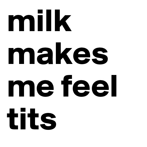 milk makes me feel tits
