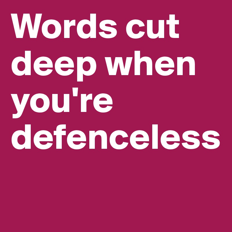 Words cut deep when you're defenceless
