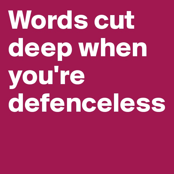 Words cut deep when you're defenceless
