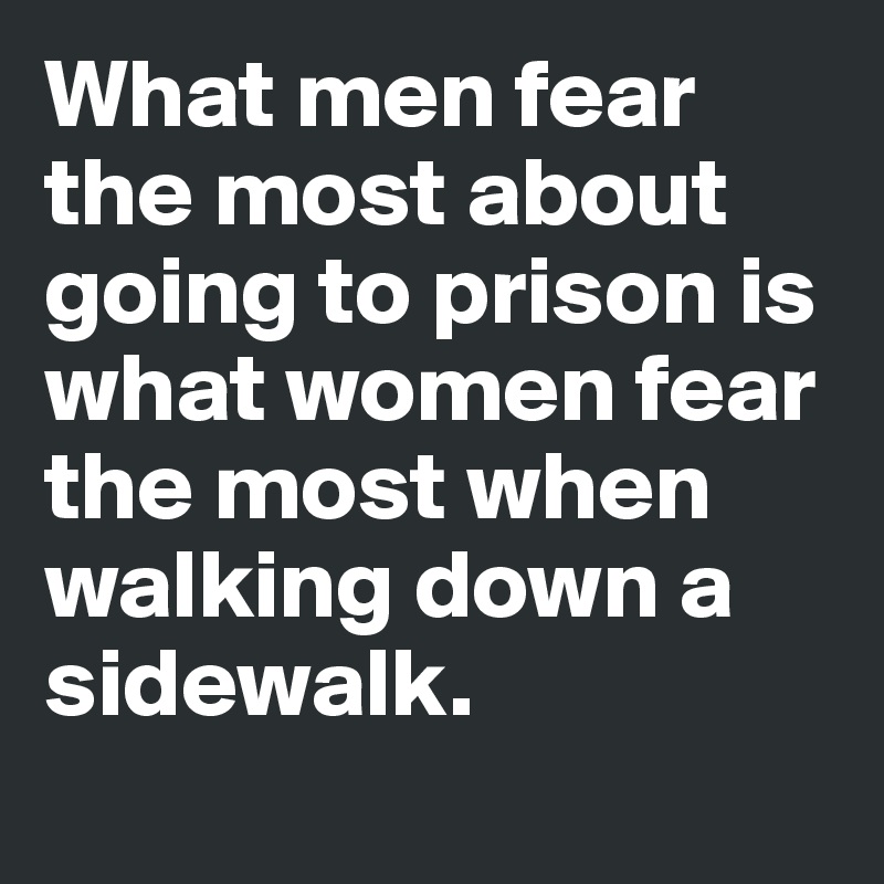What men fear the most about going to prison is what women fear the most when walking down a sidewalk.
