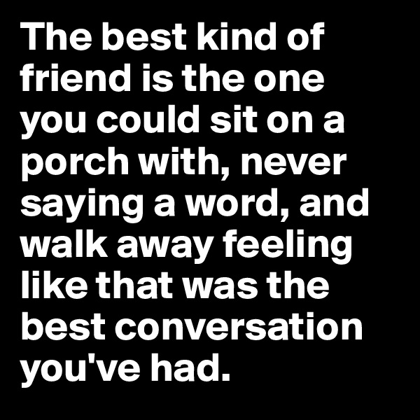 The best kind of friend is the one you could sit on a porch with, never saying a word, and walk away feeling like that was the best conversation you've had.
