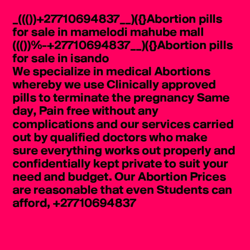 _((())+27710694837__)({}Abortion pills for sale in mamelodi mahube mall
((())%-+27710694837__)({}Abortion pills for sale in isando
We specialize in medical Abortions whereby we use Clinically approved pills to terminate the pregnancy Same day, Pain free without any complications and our services carried out by qualified doctors who make sure everything works out properly and confidentially kept private to suit your need and budget. Our Abortion Prices are reasonable that even Students can afford, +27710694837
