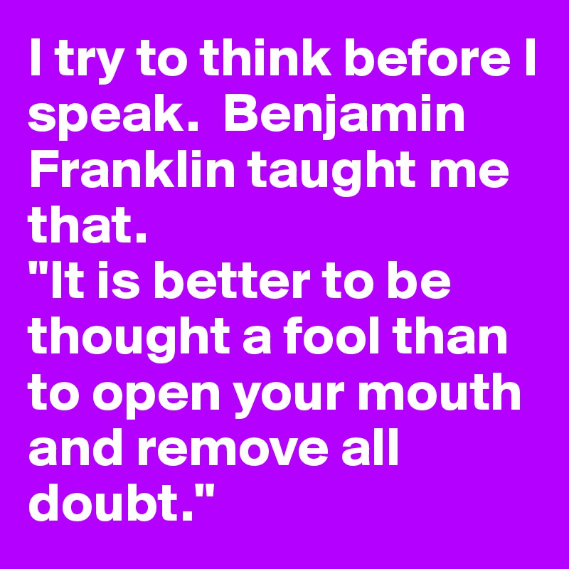 I try to think before I speak.  Benjamin Franklin taught me that.
"It is better to be thought a fool than to open your mouth and remove all doubt."