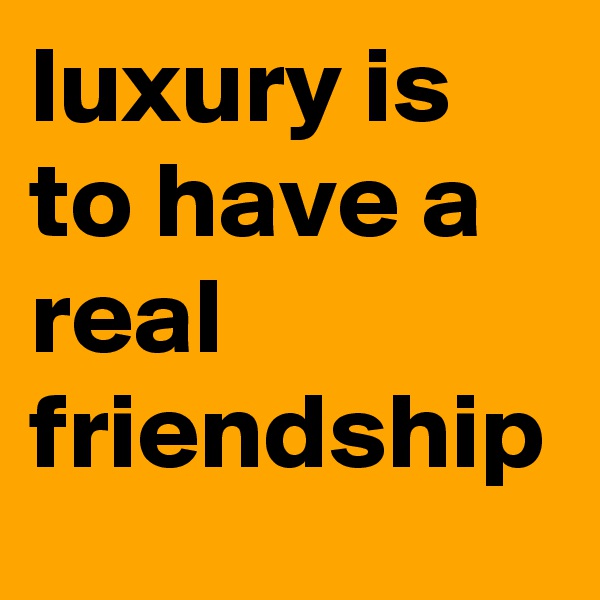 luxury is to have a real friendship