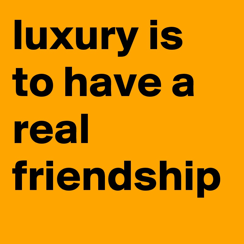 luxury is to have a real friendship