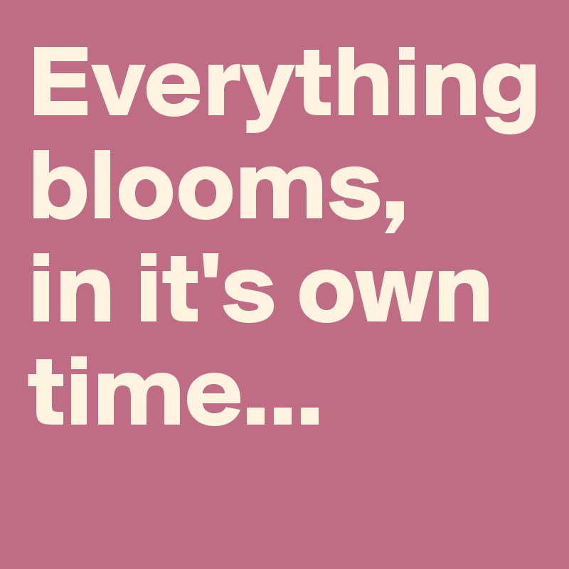 Everything 
blooms,
in it's own time...