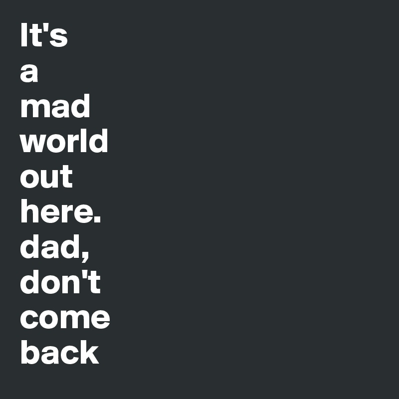 It's
a
mad
world
out
here.
dad,
don't
come
back