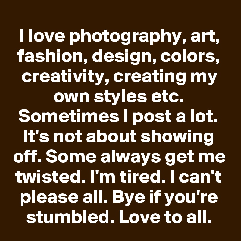 I love photography, art, fashion, design, colors, creativity, creating my own styles etc. Sometimes I post a lot. It's not about showing off. Some always get me twisted. I'm tired. I can't please all. Bye if you're stumbled. Love to all.