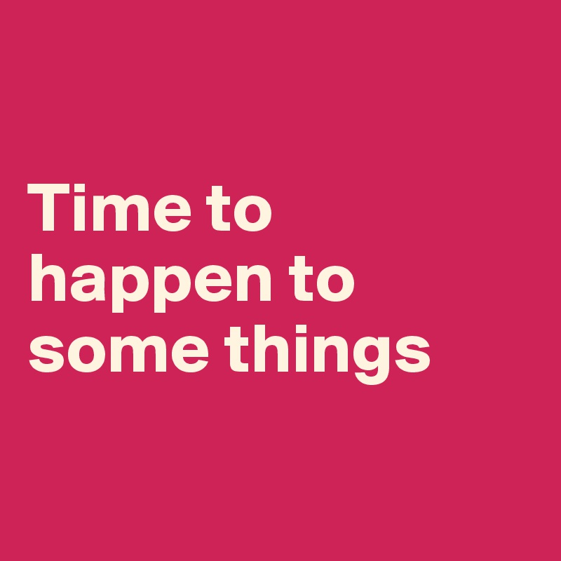 

Time to happen to some things

