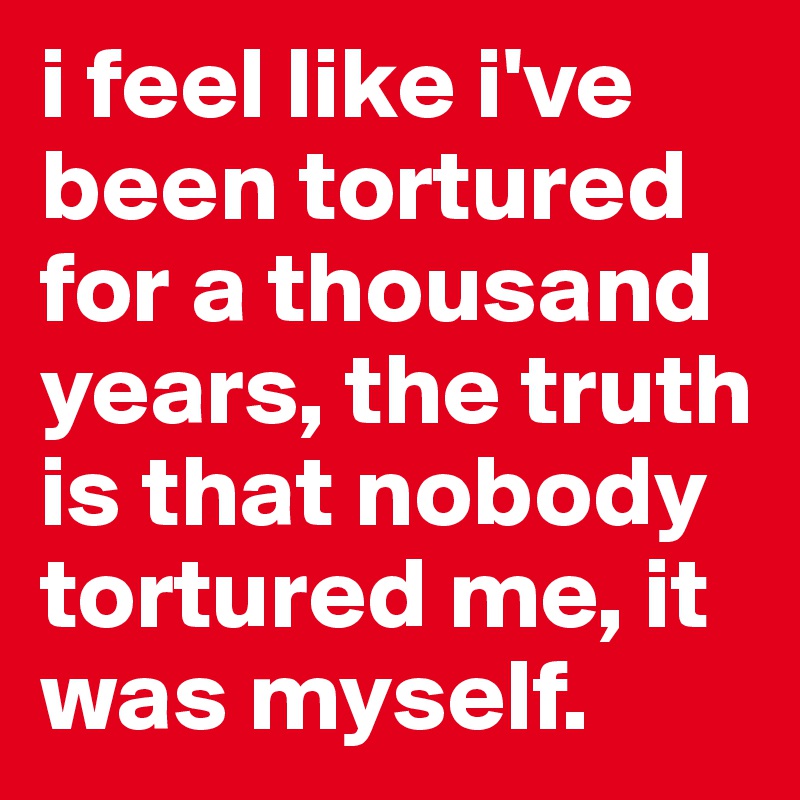 i feel like i've been tortured for a thousand years, the truth is that nobody tortured me, it was myself.