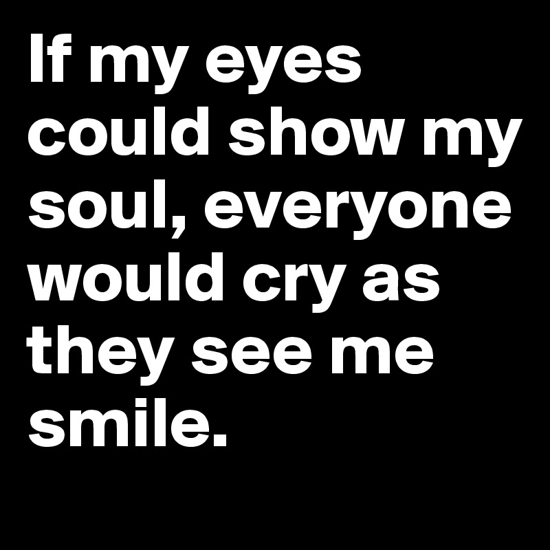 If my eyes could show my soul, everyone would cry as they see me smile ...