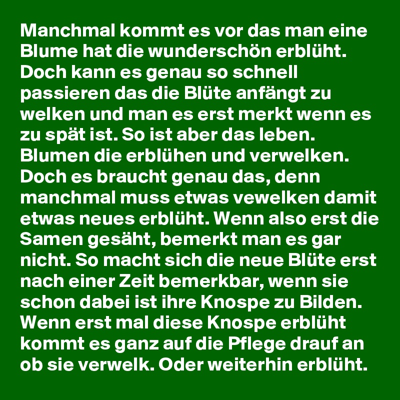 Manchmal kommt es vor das man eine Blume hat die wunderschön erblüht. Doch kann es genau so schnell passieren das die Blüte anfängt zu welken und man es erst merkt wenn es zu spät ist. So ist aber das leben. Blumen die erblühen und verwelken. Doch es braucht genau das, denn manchmal muss etwas vewelken damit etwas neues erblüht. Wenn also erst die Samen gesäht, bemerkt man es gar nicht. So macht sich die neue Blüte erst nach einer Zeit bemerkbar, wenn sie schon dabei ist ihre Knospe zu Bilden. Wenn erst mal diese Knospe erblüht kommt es ganz auf die Pflege drauf an ob sie verwelk. Oder weiterhin erblüht.