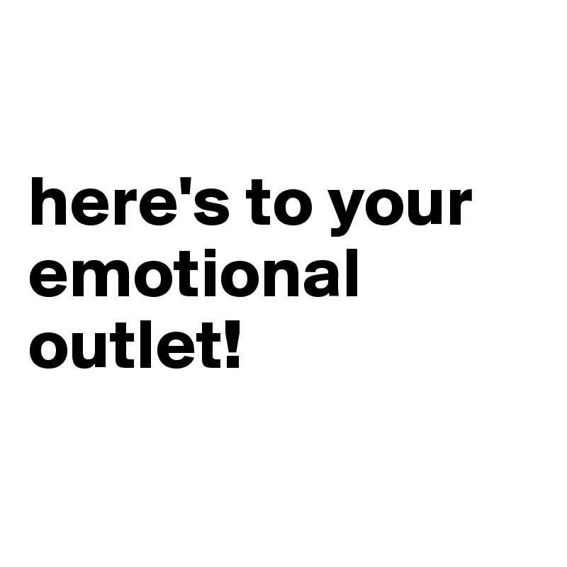 

here's to your emotional outlet!

