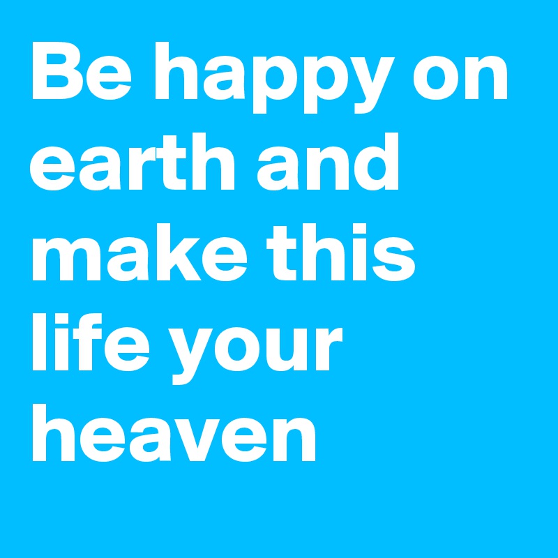 Be happy on earth and make this life your heaven