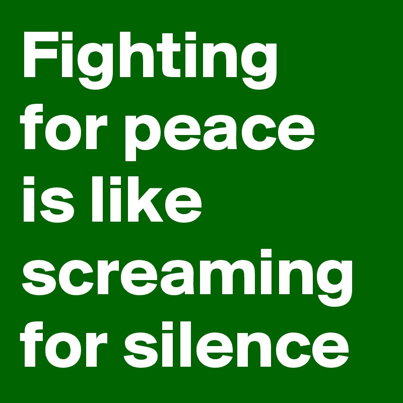 Fighting for peace is like screaming for silence