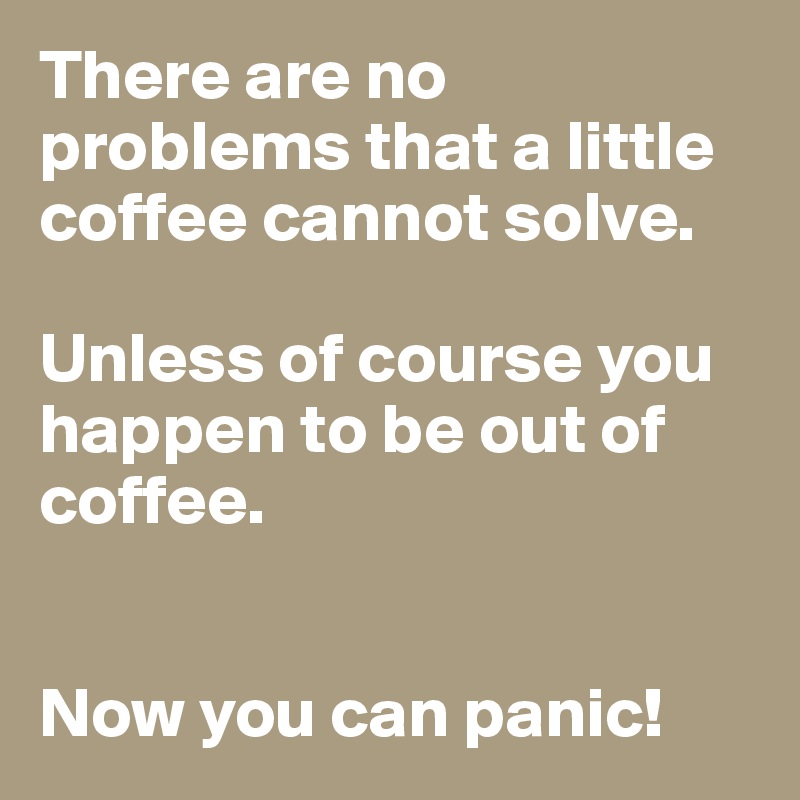 There are no problems that a little coffee cannot solve.

Unless of course you happen to be out of coffee.


Now you can panic!