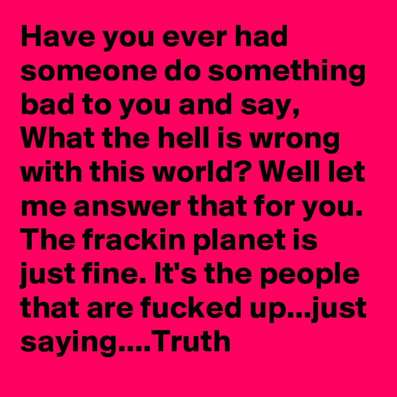 Have you ever had someone do something bad to you and say, What the hell is wrong with this world? Well let me answer that for you. The frackin planet is just fine. It's the people that are fucked up...just saying....Truth