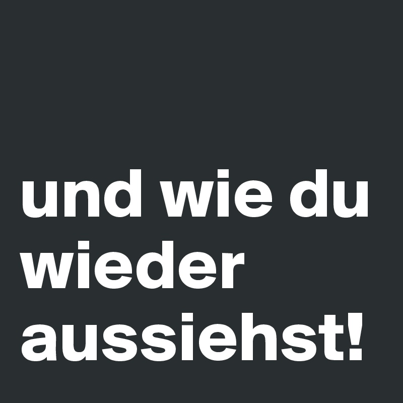 

und wie du wieder aussiehst!