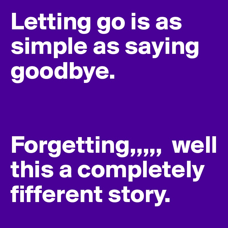 Letting go is as simple as saying goodbye. 


Forgetting,,,,,  well this a completely fifferent story. 