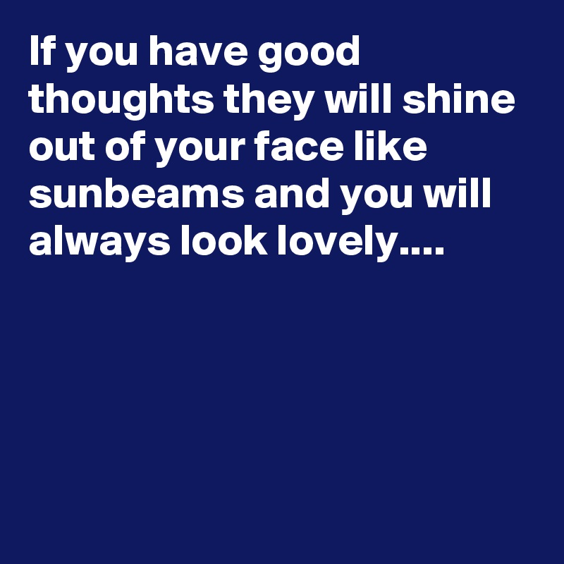If you have good thoughts they will shine out of your face like sunbeams and you will always look lovely....




