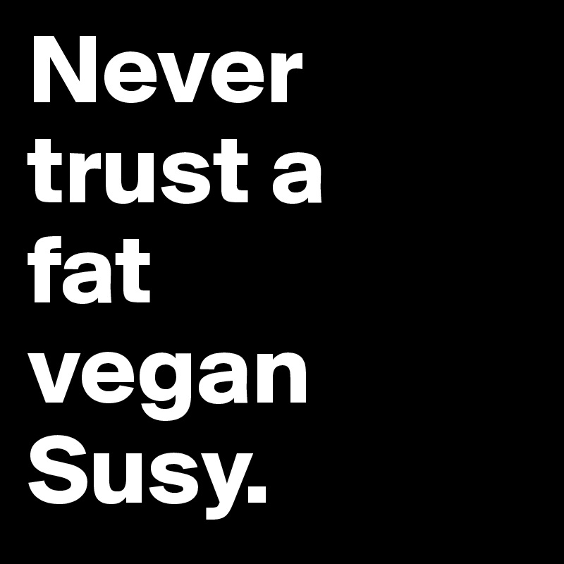 Never 
trust a 
fat 
vegan 
Susy.