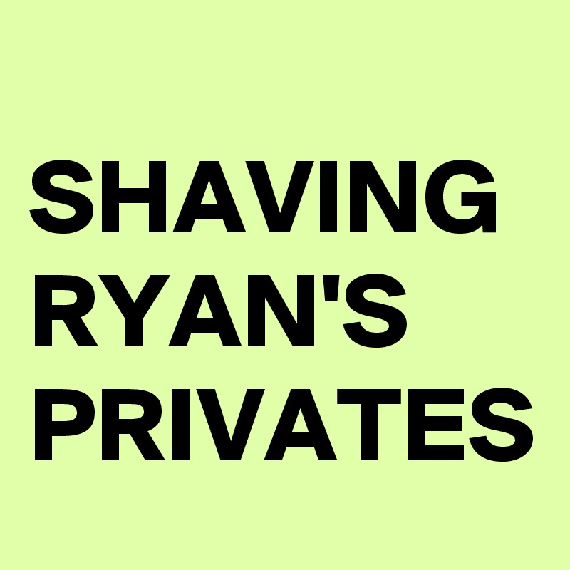 
SHAVING
RYAN'S
PRIVATES