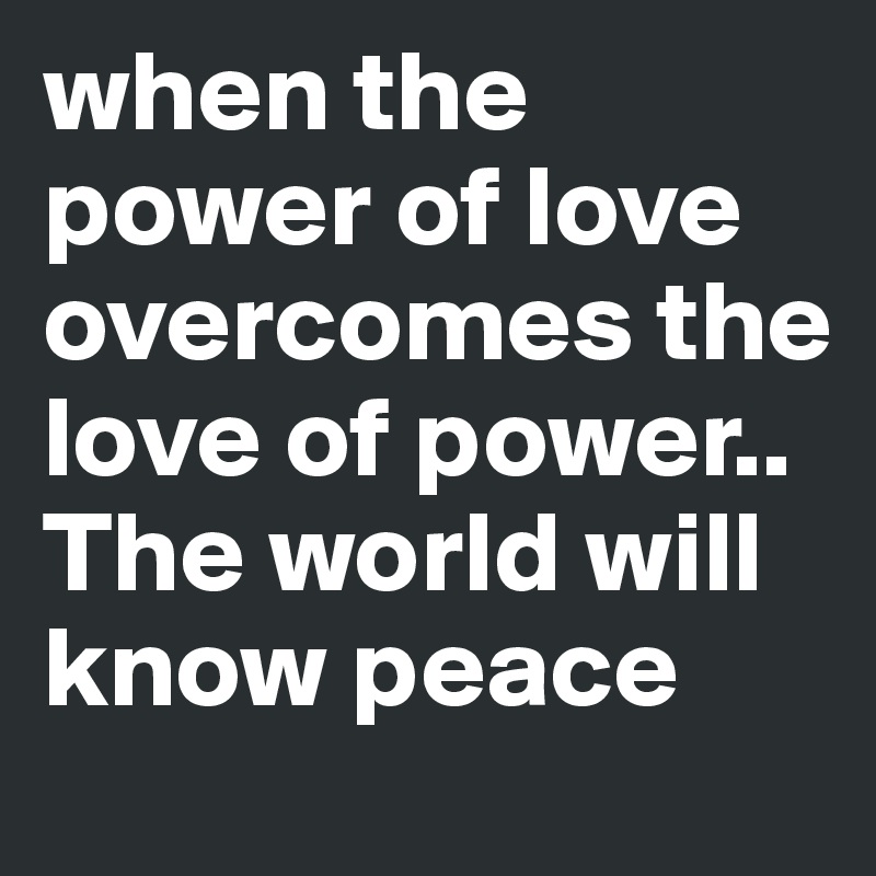 when the power of love overcomes the love of power..
The world will know peace 