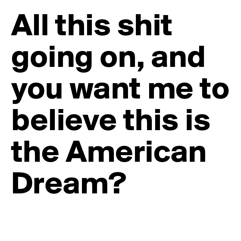 All this shit going on, and you want me to believe this is the American Dream?