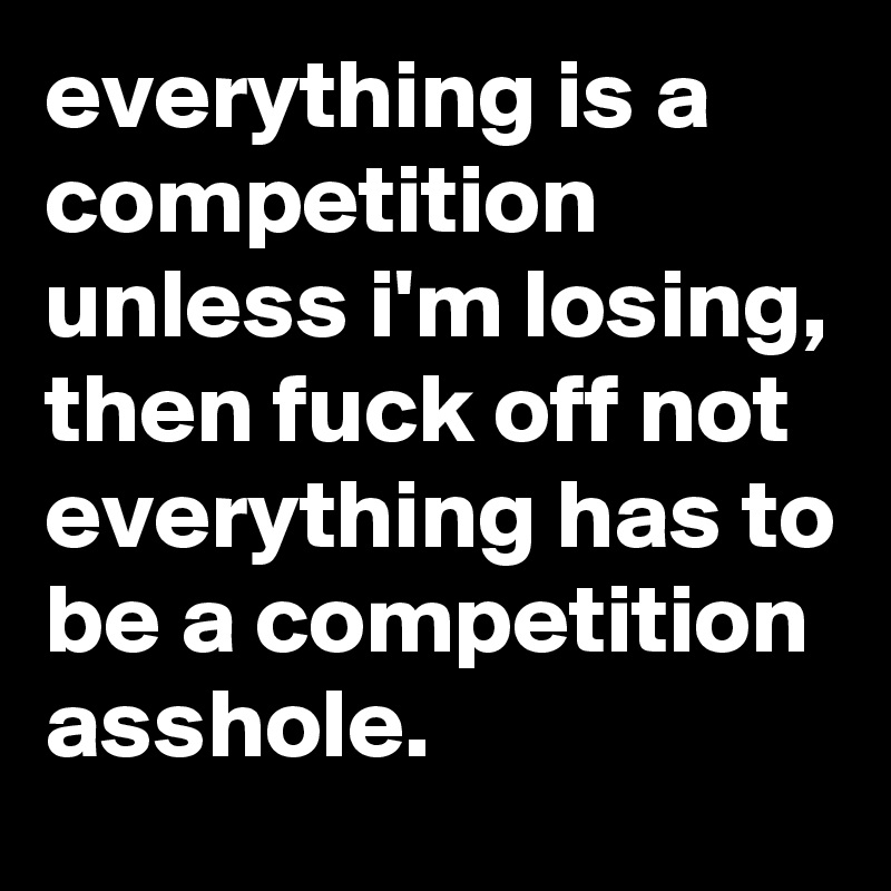 everything is a competition unless i'm losing, then fuck off not everything has to be a competition asshole.