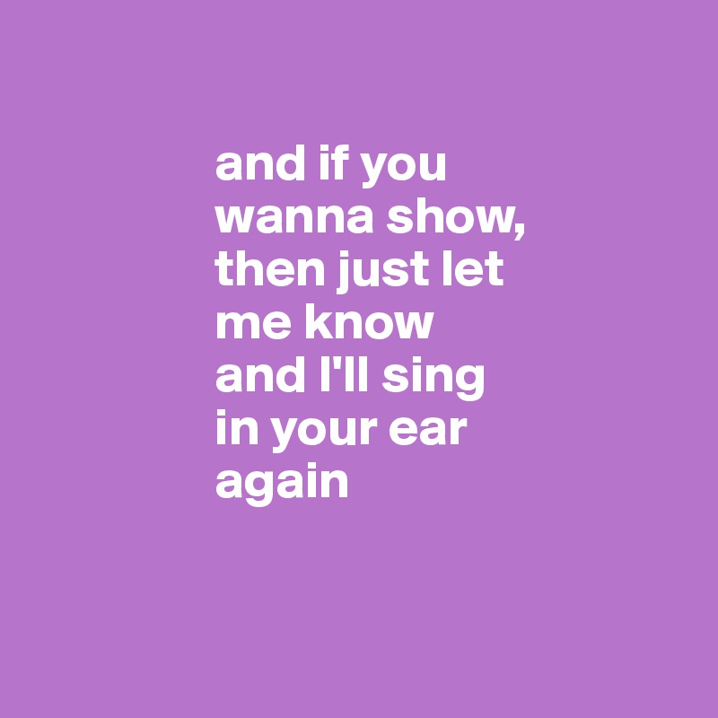 

                 and if you 
                 wanna show, 
                 then just let 
                 me know 
                 and I'll sing 
                 in your ear
                 again


