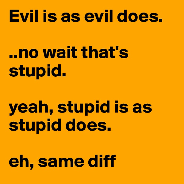 Evil is as evil does.

..no wait that's stupid.

yeah, stupid is as stupid does.

eh, same diff
