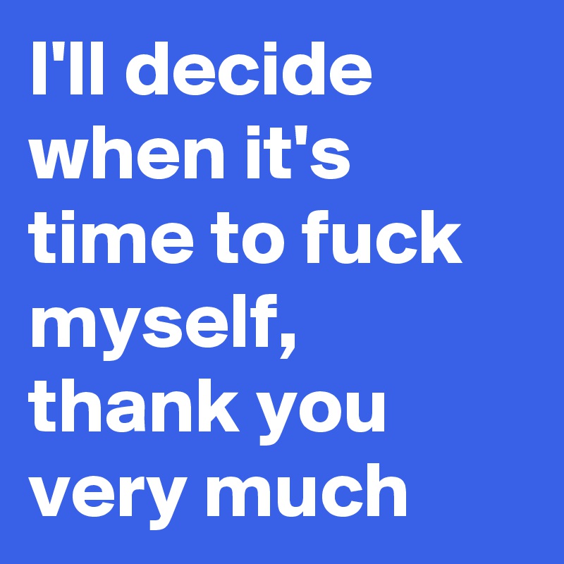 I'll decide when it's time to fuck myself, thank you very much