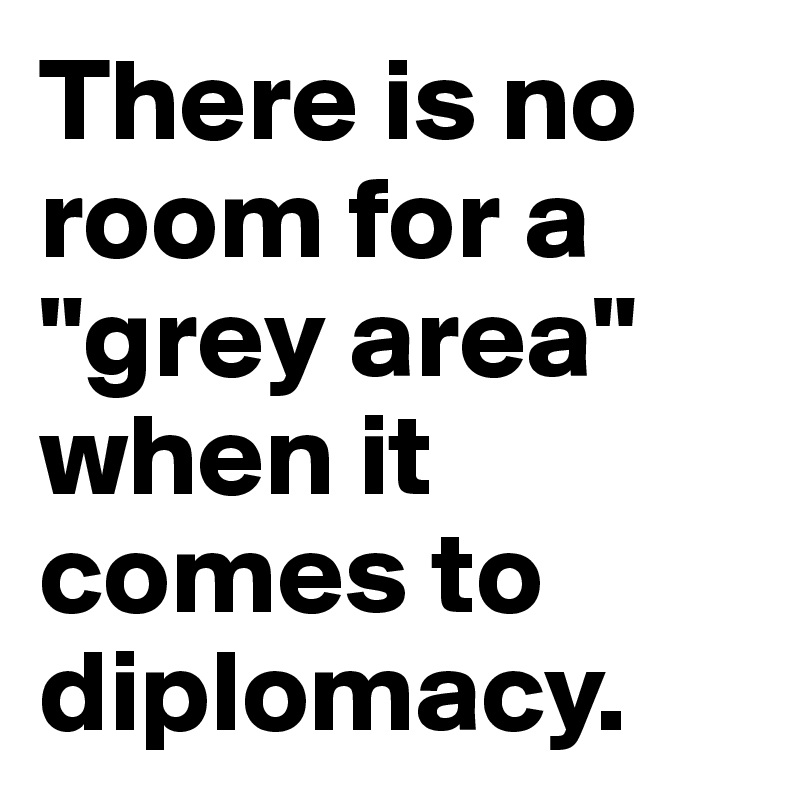 There is no room for a "grey area" when it comes to diplomacy. 
