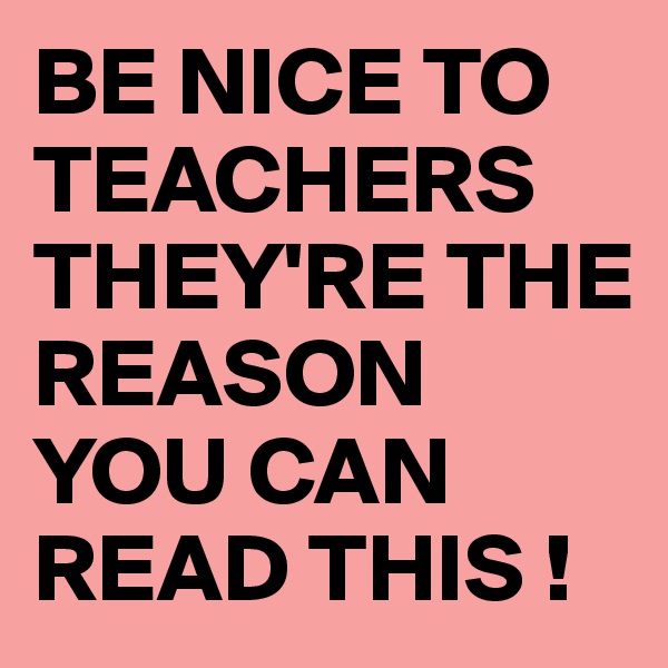 BE NICE TO TEACHERS THEY'RE THE REASON YOU CAN READ THIS !