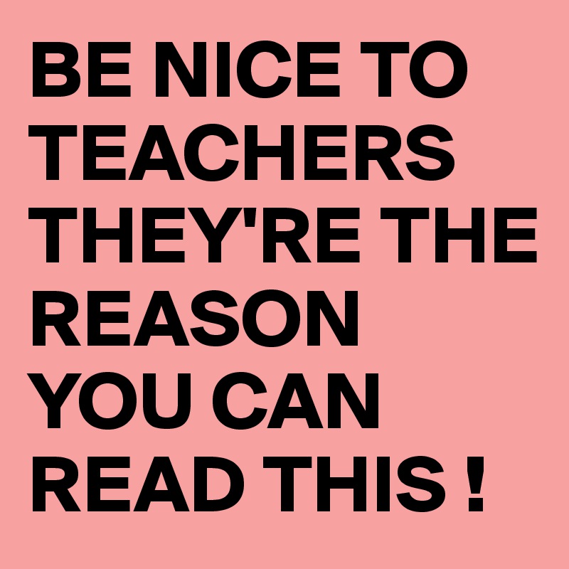 BE NICE TO TEACHERS THEY'RE THE REASON YOU CAN READ THIS !