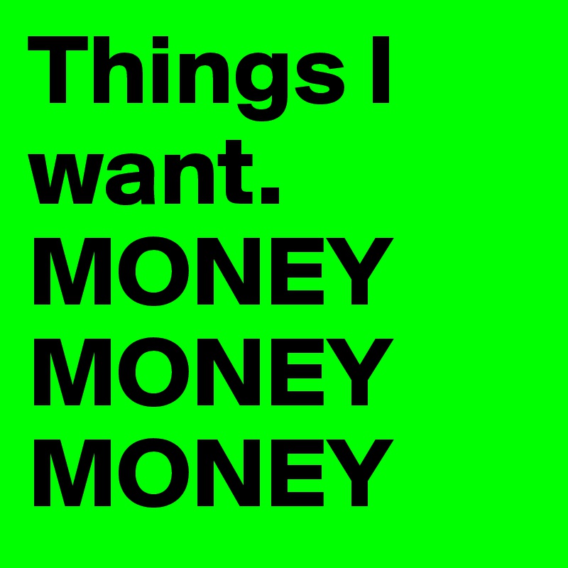 Things I want. 
MONEY
MONEY
MONEY