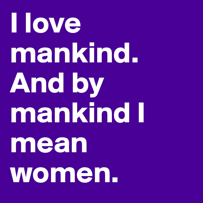 I love mankind. And by mankind I mean women.