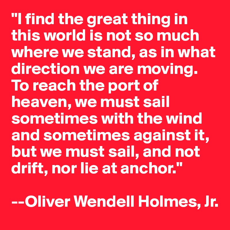 "I find the great thing in this world is not so much where we stand, as in what direction we are moving. To reach the port of heaven, we must sail sometimes with the wind and sometimes against it, but we must sail, and not drift, nor lie at anchor."

--Oliver Wendell Holmes, Jr.