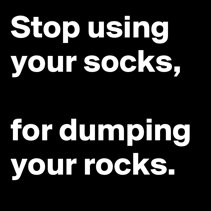 Stop using your socks,

for dumping your rocks.