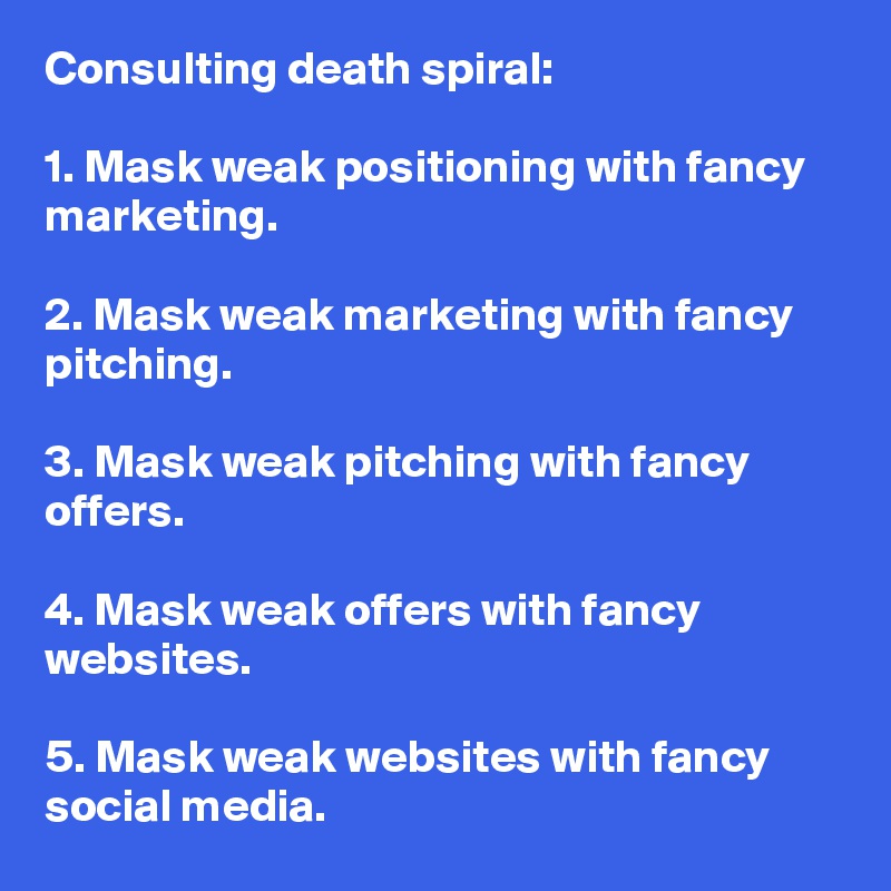 Consulting death spiral:

1. Mask weak positioning with fancy marketing.

2. Mask weak marketing with fancy pitching.

3. Mask weak pitching with fancy offers. 

4. Mask weak offers with fancy websites. 

5. Mask weak websites with fancy social media.