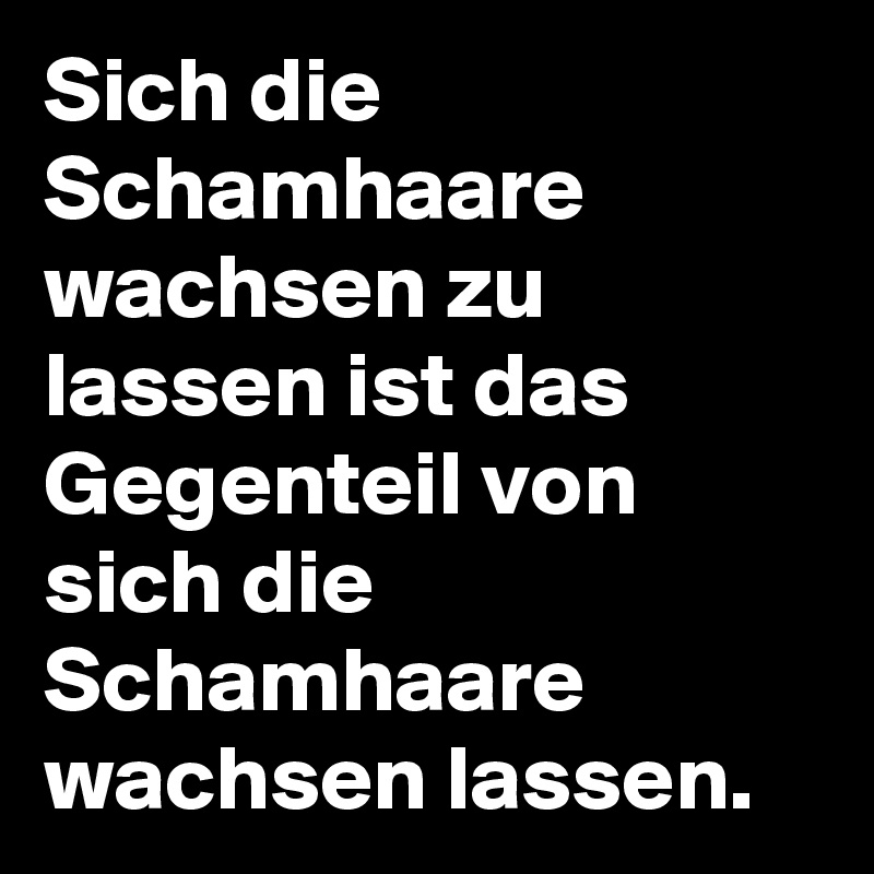 Sich die Schamhaare wachsen zu lassen ist das Gegenteil von sich die Schamhaare wachsen lassen. 