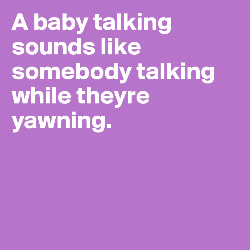 A baby talking sounds like somebody talking while theyre yawning. 



