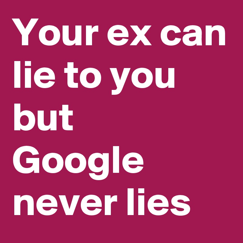 Your ex can lie to you
but
Google never lies