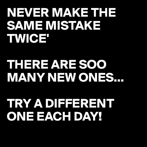 NEVER MAKE THE SAME MISTAKE TWICE'

THERE ARE SOO MANY NEW ONES...  

TRY A DIFFERENT ONE EACH DAY! 

