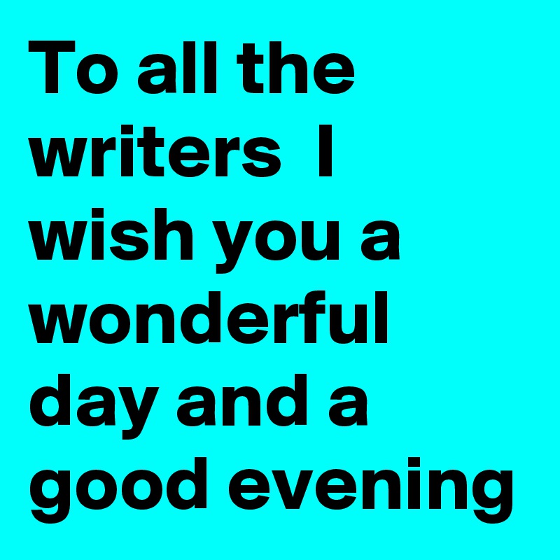 To all the writers  I wish you a wonderful day and a good evening 