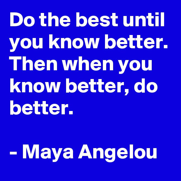 Do the best until you know better. Then when you know better, do better.

- Maya Angelou