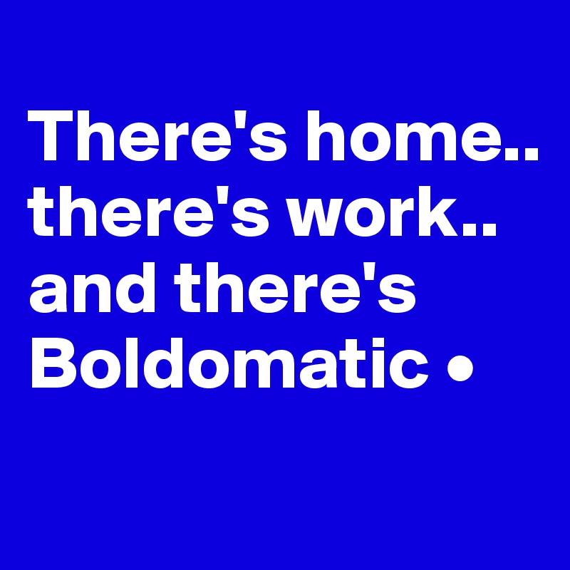 
There's home..
there's work..
and there's Boldomatic •
