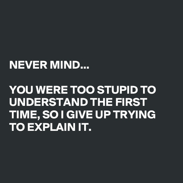 



NEVER MIND...

YOU WERE TOO STUPID TO UNDERSTAND THE FIRST TIME, SO I GIVE UP TRYING TO EXPLAIN IT.


