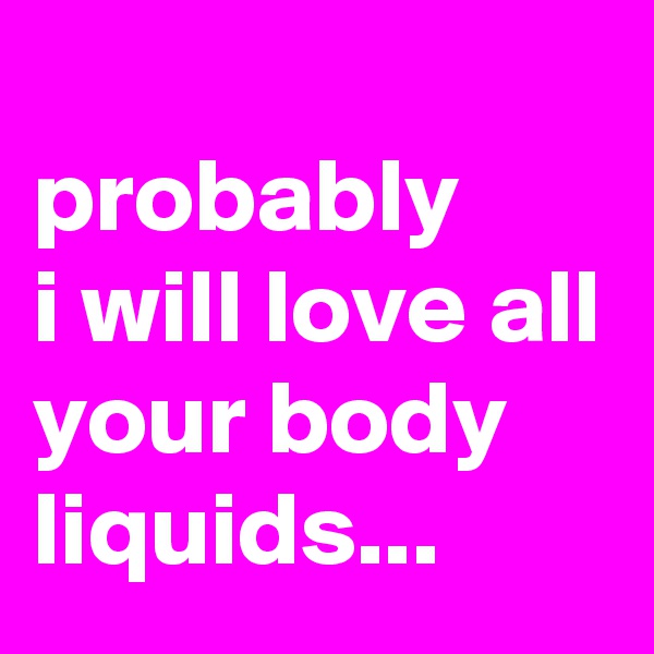 
probably 
i will love all your body liquids...