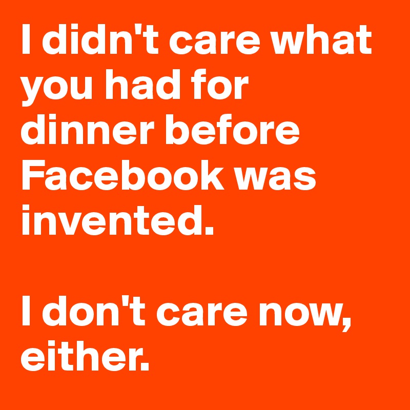 I didn't care what you had for dinner before Facebook was invented. 

I don't care now, either. 